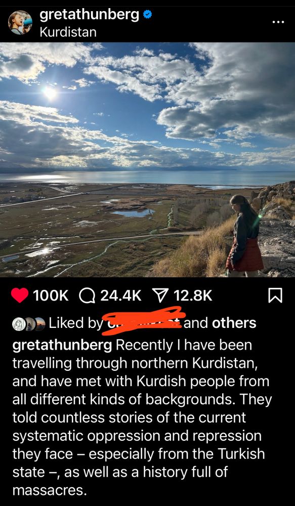 gretathunberg
Kurdistan
100K Q 24.4K
V 12.8K
Liked by
and others
gretathunberg Recently I have been travelling through northern Kurdistan, and have met with Kurdish people from all different kinds of backgrounds. They told countless stories of the current systematic oppression and repression they face - especially from the Turkish state -, as well as a history full of massacres.