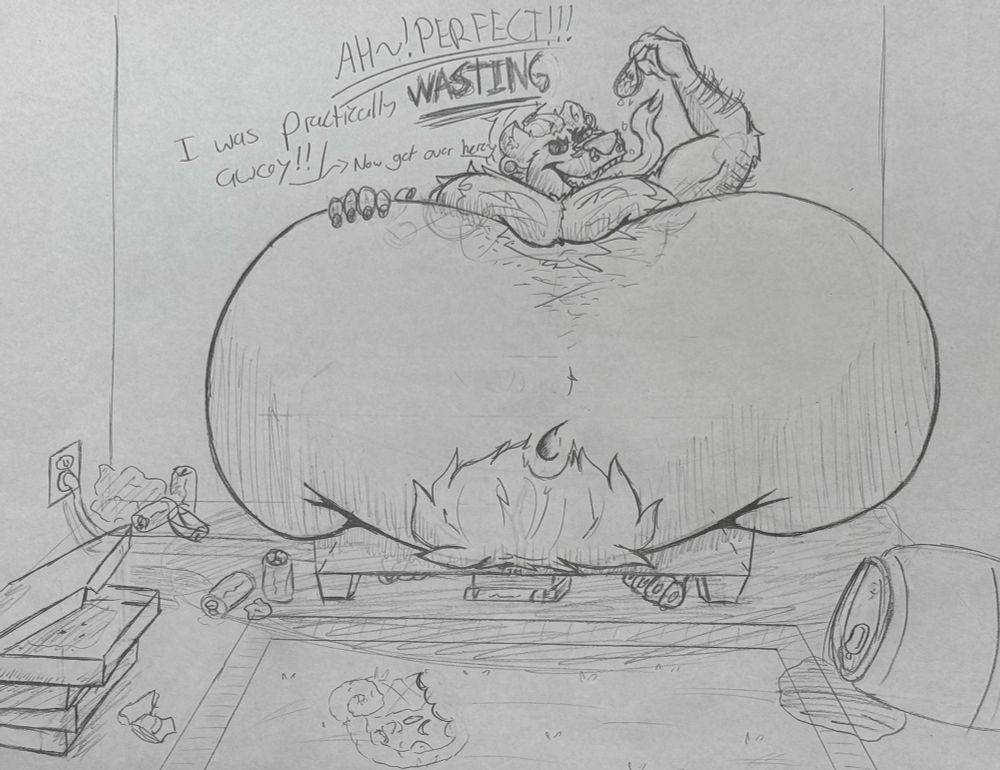 A massively overweight brotter in an office setting, his huge, distended belly lays on top of his desk, burying a good bit of it under his lard, leaving only the bottom of the desk visible. His head lay in between his fat moobs as he dangles a taco over his tongue/maw, he says “Ah, PERFECT! I was practically WASTING away! Now, get over here~!”
