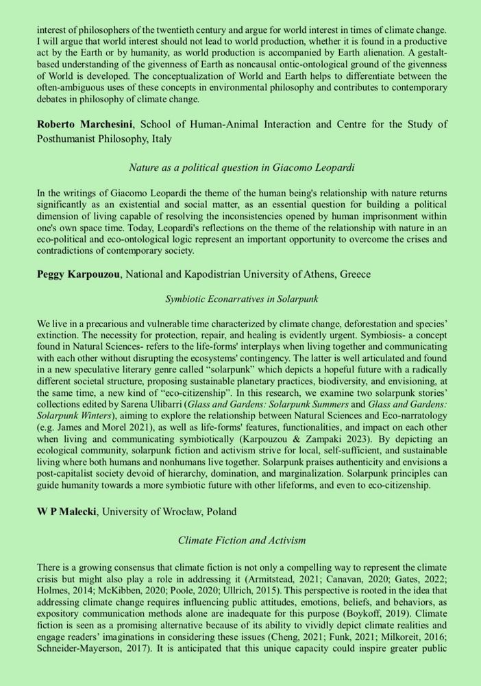 interest of philosophers of the twentieth century and argue for world interest in times of climate change.
I will argue that world interest should not lead to world production, whether it is found in a productive act by the Earth or by humanity, as world production is accompanied by Earth alienation. A gestalt-based understanding of the givenness of Earth as noncausal ontic-ontological ground of the givenness of World is developed. The conceptualization of World and Earth helps to differentiate between the often-ambiguous uses of these concepts in environmental philosophy and contributes to contemporary debates in philosophy of climate change.
Roberto Marchesini, School of Human-Animal Interaction and Centre for the Study of Posthumanist Philosophy, Italy
Nature as a political question in Giacomo Leopardi
In the writings of Giacomo Leopardi the theme of the human being's relationship with nature returns significantly as an existential and social matter, as an essential question for building a political dimension of living capable of resolving the inconsistencies opened by human imprisonment within one's own space time. Today, Leopardi's reflections on the theme of the relationship with nature in an eco-political and eco-ontological logic represent an important opportunity to overcome the crises and contradictions of contemporary society.
Peggy Karpouzou, National and Kapodistrian University of Athens, Greece
Symbiotic Econarratives in Solarpunk
We live in a precarious and vulnerable time characterized by climate change, deforestation and species' extinction. The necessity for protection, repair, and healing is evidently urgent. Symbiosis- a concept found in Natural Sciences- refers to the life-forms' interplays when living together and communicating with each other without disrupting the ecosystems' contingency. The latter is well articulated and found in a new speculative literary genre called "solarpunk" which depicts a hopeful future with a radically different so…