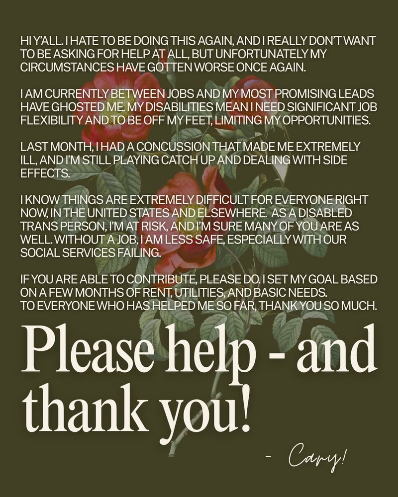 hi y’all. I hate to be doing this again, and i really don’t want to be asking for help at all, but unfortunately my circumstances have gotten worse once again. 

i am currently between jobs and my most promising leads have ghosted me. my disabilities mean i need significant job flexibility and to be off my feet, limiting my opportunities. 

last month, i had a concussion that made me extremely ill, and i’m still playing catch up and dealing with side effects.

i know things are extremely difficult for everyone right now, in the united states and elsewhere.  as a disabled trans person, i’m at risk, and i’m sure many of you are as well. without a job, i am less safe, especially with our social services failing.

if you are able to contribute, please do. i set my goal based on a few months of rent, utilities, and basic needs. 
to everyone who has helped me so far, thank you so much. please help - and thank you! - cary