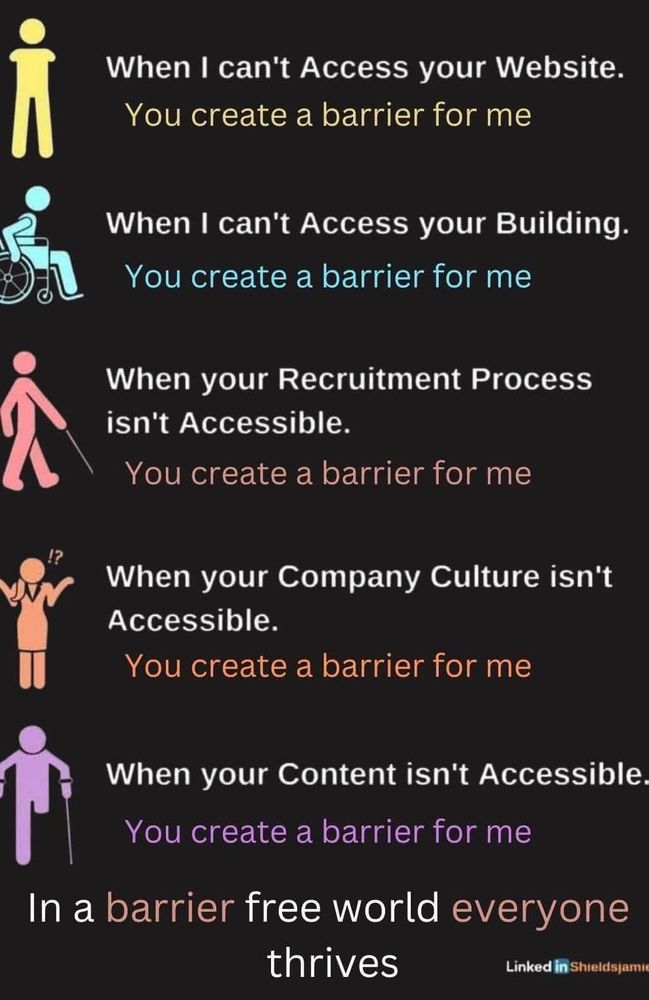 When I can't access your website - you create a barrier for me.
When I can't access your building - you create a barrier for me.
When your recruitment process isn't accessible - you create a barrier for me.
When your company culture isn't accessible + you create a barrier for me.
When your content isn't accessible - you create a barrier for me.

In a barrier free world everyone thrives.

