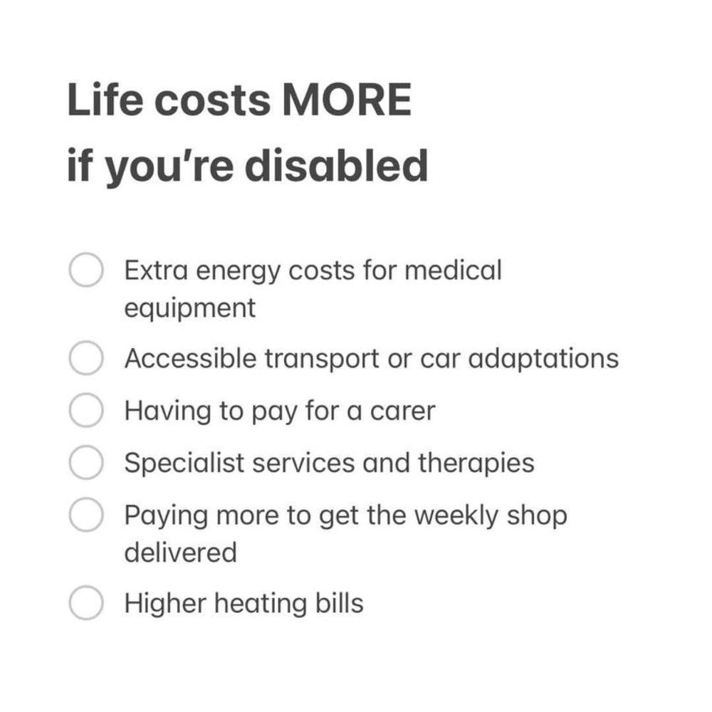 An image that lists some of the things that cost more if you're disabled.
Energy for medical equipment
Cost of accessible transport and adaptations
Carer costs
Specialist services and therapies
Having to pay to get the shopping delivered
Higher heating bills