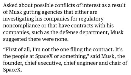 Asked about possible conflicts of interest as a result of Musk gutting agencies that either are investigating his companies for regulatory noncompliance or that have contracts with his companies, such as the defense department, Musk suggested there were none.

“First of all, I’m not the one filing the contract. It’s the people at SpaceX or something,” said Musk, the founder, chief executive, chief engineer and chair of SpaceX.