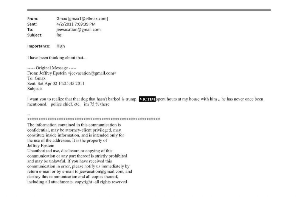 A screenshot of an email exchange from April 2, 2011, between Gislaine Maxwell “Gmax” and Jeffrey Epstein. 

The body references someone spending hours at Epstein’s house and mentions a “police chief.” A portion of the text is redacted and replaced with “VICTIM.”

Verbatim text:

From: Gmax [gmax1@ellmax.com]
Sent: 4/2/2011 7:09:39 PM
To: jeevacation@gmail.com
Subject: Re:

Importance: High

I have been thinking about that…

—– Original Message —–
From: Jeffrey Epstein jeevacation@gmail.com￼
To: Gmax
Sent: Sat Apr 02 14:25:45 2011
Subject:

i want you to realize that that dog that hasn’t barked is trump.. [REDACTED] spent hours at my house with him ,, he has never once been
mentioned. police chief. etc. im 75 % there

–

⸻

The information contained in this communication is confidential, may be attorney-client privileged, may
constitute inside information, and is intended only for the use of the addressee. It is the property of
Jeffrey Epstein Unauthorized use, disclosure or copying of this communication or any part thereof is strictly prohibited and may be unlawful. If you have received this
communication in error, please notify us immediately by return e-mail or by e-mail to jeevacation@gmail.com, and
destroy this communication and all copies thereof, including all attachments. copyright -all rights reserved