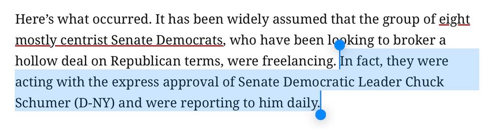 Screenshot from an article from The American Prospect:

“Here's what occurred. It has been widely assumed that the group of eight mostly centrist Senate Democrats, who have been looking to broker a hollow deal on Republican terms, were freelancing. In fact, they were acting with the express approval of Senate Democratic Leader Chuck Schumer (D-NY) and were reporting to him daily.”