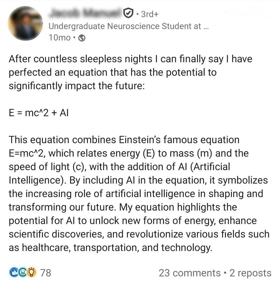 Screenshot of a LinkedIn post claiming to have “perfected” Einstein’s equation by adding AI to it, symbolizing the transformative role of artificial intelligence.

The post reads:

“After countless sleepless nights I can finally say I have perfected an equation that has the potential to significantly impact the future:

E = mc^2 + AI

This equation combines Einstein’s famous equation E=mc^2, which relates energy (E) to mass (m) and the speed of light (c), with the addition of AI (Artificial Intelligence). By including AI in the equation, it symbolizes the increasing role of artificial intelligence in shaping and transforming our future. My equation highlights the potential for AI to unlock new forms of energy, enhance scientific discoveries, and revolutionize various fields such as healthcare, transportation, and technology.”