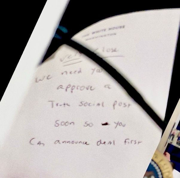 A hand written note to Trump:

“Very close

We need you [to] approve a Truth Social post soon so you can announce deal first