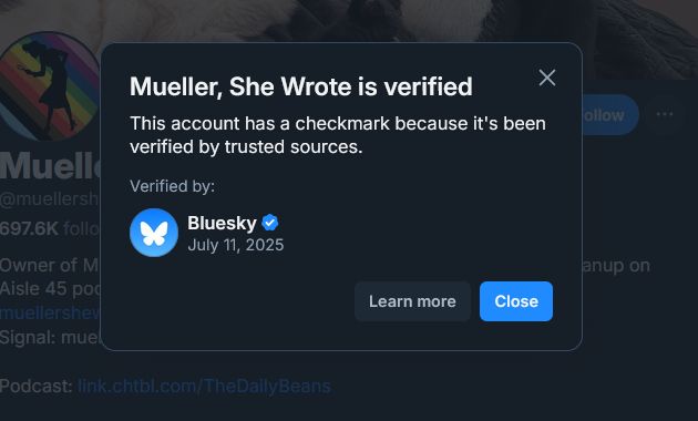 Image showing a Bluesky verification pop-up for the account “Mueller, She Wrote.”

The message reads:

“Mueller, She Wrote is verified
This account has a checkmark because it’s been verified by trusted sources.”

Below that, it says:

Verified by:
Bluesky
July 11, 2025

At the bottom are two buttons: one says “Learn more,” and the other says “Close.”