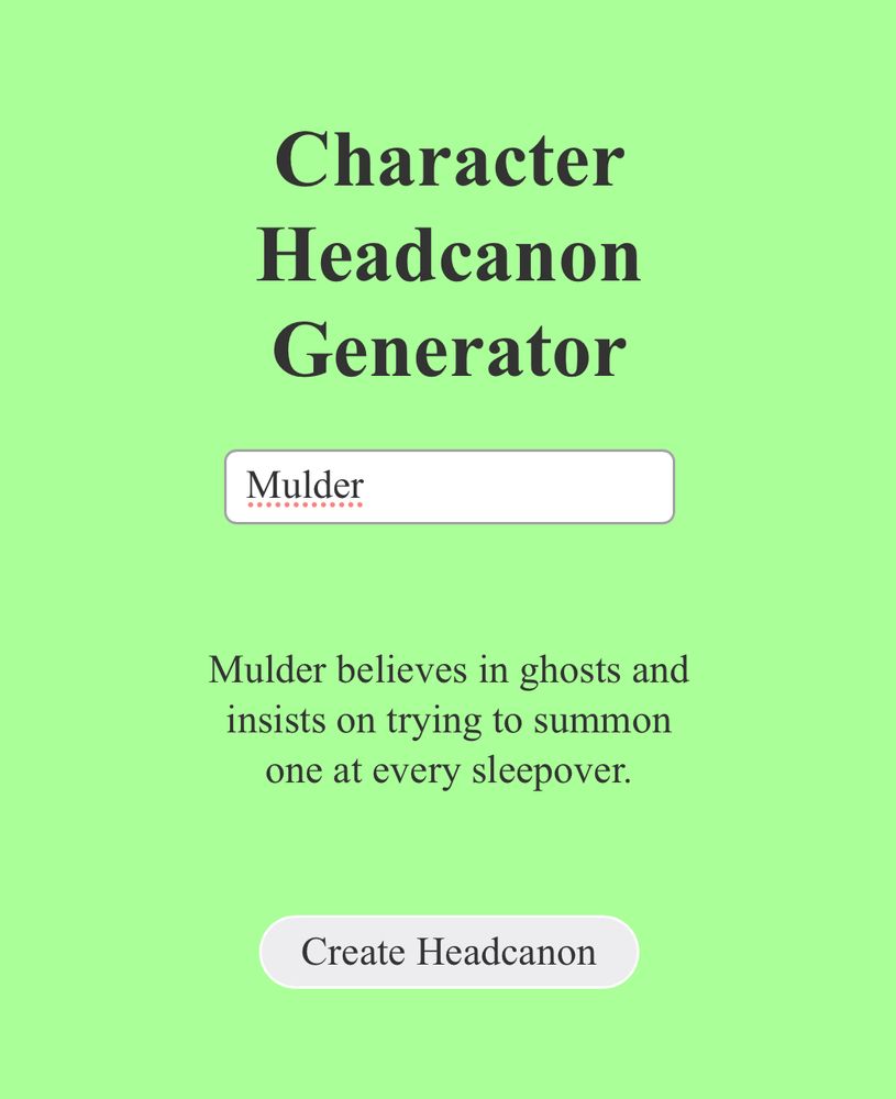 Character
Headcanon Generator
Mulder
Mulder believes in ghosts and insists on trying to summon one at every sleepover.
Button: Create Headcanon