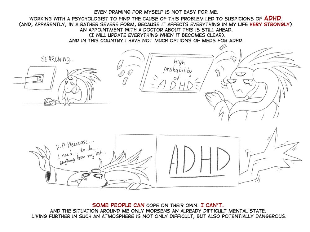 Even drawing for myself is not easy for me. Working with a psychologist to find the cause of this problem led to suspicions of ADHD (and, apparently, in a rather severe form, because it affects everything in my life very strongly). An appointment with a doctor about this is still ahead (I will update everything when it becomes clear).
Some people can cope on their own. I can't. And the situation around me only worsens an already difficult mental state. Living further in such an atmosphere is not only difficult, but also potentially dangerous.
