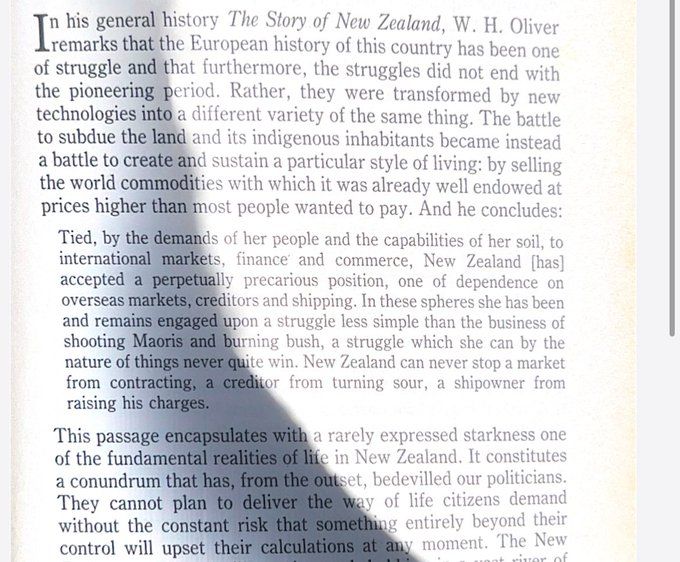 Book page that reads: In his general history The Story of New Zealand, W. H. Oliver remarks that the European history of this country has been one of struggle and that furthermore, the struggles did not end with the pioneering period. Rather, they were transformed by new technologies into a different variety of the same thing. The battle to subdue the land and its indigenous inhabitants became instead the battle to create and sustain a particular style of living: by selling to the world commodities with which it was already well endowed at prices higher than most people wanted to pay. And he concludes:
Tied, by the demands of her people and the capabilities of her soil, to international markets, finance and commerce, New Zealand [has] accepted a perpetually precarious position, one of dependence on overseas markets, creditors and shipping. In these spheres she has been and remains engaged upon a struggle less simple than the business of shooting Maoris and burning bush, a struggle which she can by the nature of things never quite win. New Zealand can never stop a market from contracting, a creditor from turning sour, a shipowner from raising his charges.
This passage encapsulates with a rarely expressed starkness one of the fundamental realities of life in New Zealand. It constitutes a conundrum that has, from the outset, bedevilled our politicians. They cannot plan to deliver the way of life citizens demand without the constant risk that something entirely beyond their control will upset their calculations at any moment. 