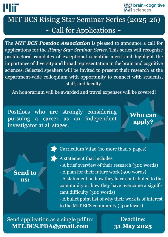 Call for Applications: MIT BCS Rising Star Seminar Series 2025-2026

The MIT BCS Postdoc Association is pleased to announce a call for applications for the Rising
Star Seminar Series. The Rising Star seminars will recognize postdoctoral candidates of
exceptional scientific merit and highlight the importance of diversity and broad representation in
the brain and cognitive sciences. Selected speakers will be invited to present their research at
the department-wide colloquium with opportunity to connect with students, staff, and faculty. An
honorarium will be awarded and travel expenses will be covered.
We are seeking postdocs who are strongly considering pursuing a career as an independent
investigator at all stages. Applicants should submit a CV (no more than 3 pages) and a
statement that includes the following:
● A brief overview of their research (300 words).
● A plan for their future work (500 words).
● A statement on how they have contributed to the community or how they have overcome
a significant difficulty* (300 words).
● A bullet point list of why their work is of interest to the MIT BCS community (3 or less).
Send application as a single pdf to: MIT.BCS.PDA@gmail.com
Applications will be accepted until May 31, 2025.
We look forward to receiving your applications!