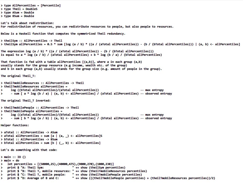 
> --(Save this Haskell file with a .lhs extension.)

> type Percentile = (Double, Double)
> type AllPercentiles = [Percentile]
> type Theil = Double
> type ASum = Double
> type BSum = Double

That described what kind of numbers are used in the code (starting with ">") used below.

Now let's talk about redistribution:
For redistribution of resources, you can redistribute resources to people, but also people to resources.

Below is a Haskell function that computes the symmetrized Theil redundancy.

> theilSym :: AllPercentiles -> Theil
> theilSym allPercentiles = 0.5 * sum [log (a / b) * ((a / (aTotal allPercentiles)) - (b / (bTotal allPercentiles))) | (a, b) <- allPercentiles]
 
The expression log (a / b) * ((a / (aTotal allPercentiles)) - (b / (bTotal allPercentiles))) 
is equal to a * log (a / b) / (aTotal allPercentiles) + b * log (b / a) / (bTotal allPercentiles)

That function is fed with a table allPercentiles [(a,b)], where a in each group (a,b) 
usually stands for the group resource (e.g income, wealth etc. of the group) 
and b in each group (a,b) usually stands for the group size (e.g. amount of people in the group).

The original Theil_T:

> theilTmobileResources :: AllPercentiles -> Theil
> theilTmobileResources allPercentiles =
>     log ((bTotal allPercentiles)/(aTotal allPercentiles))                         -- max entropy
>     - sum [ a * log (b / a) | (a, b) <- allPercentiles] / (aTotal allPercentiles) -- observed entropy

The original Theil_T inverted:

> theilTmobilePeople :: AllPercentiles -> Theil
> theilTmobilePeople allPercentiles =
>     log ((aTotal allPercentiles)/(bTotal allPercentiles))                         -- max entropy
>     - sum [ b * log (a / b) | (a, b) <- allPercentiles] / (bTotal allPercentiles) -- observed entropy

Helper functions:

> aTotal :: AllPercentiles -> ASum
> aTotal allPercentiles = sum [a | (a, _) <- allPercentiles]
> bTotal :: AllPercentiles -> BSum
> bTotal allPercentiles = sum [b | (_, b) <- allPercentiles]