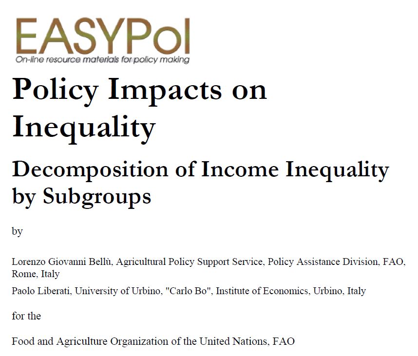 https://openknowledge.fao.org/server/api/core/bitstreams/35c2d071-828b-45bf-97bc-7ba5d817f458/content

© FAO December 2006

EASYPol
On-line resource materials for policy making

Policy Impacts on Inequality

Decomposition of Income Inequality by Subgroups

by
Lorenzo Giovanni Bellù, Agricultural Policy Support Service, Policy Assistance Division, FAO, Rome, Italy
Paolo Liberati, University of Urbino, "Carlo Bo", Institute of Economics, Urbino, Italy

for the

Food and Agriculture Organization of the United Nations, FAO
