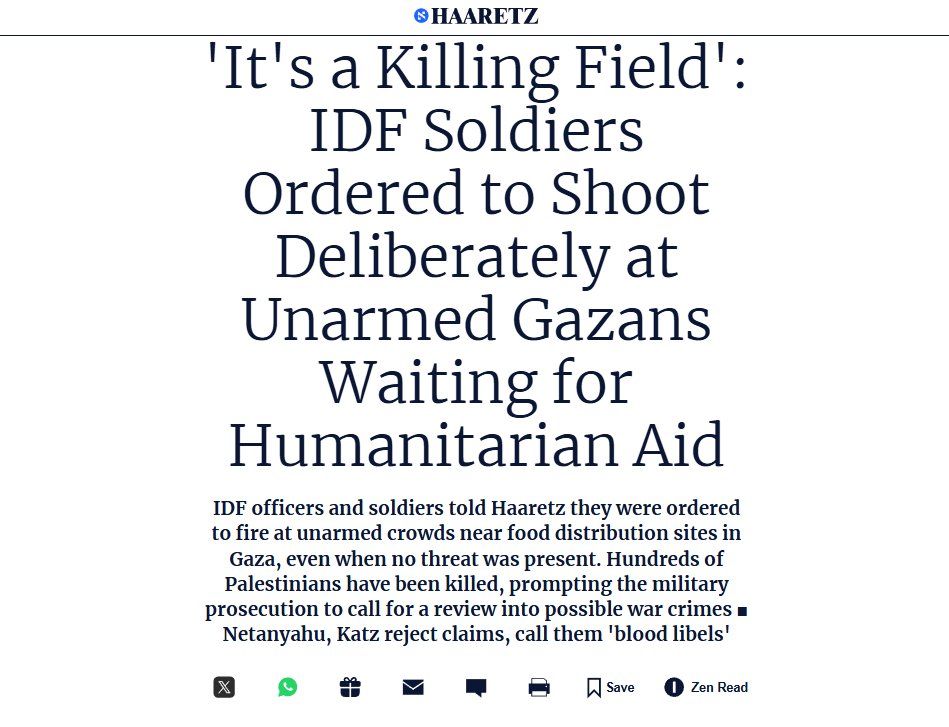 HAARETZ
'It's a Killing Field': IDF Soldiers Ordered to Shoot Deliberately at Unarmed Gazans Waiting for Humanitarian Aid
IDF officers and soldiers told Haaretz they were ordered to fire at unarmed crowds near food distribution sites in Gaza, even when no threat was present. Hundreds of Palestinians have been killed, prompting the military prosecution to call for a review into possible war crimes ■ Netanyahu, Katz reject claims, call them 'blood libels'
X
Save
Zen Read