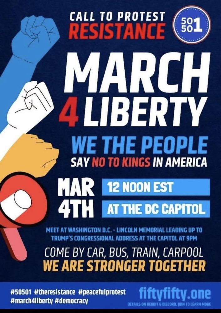 CALL TO PROTEST RESISTANCE
581
MARCH
4 LIBERTY WE THE PEOPLE
SAY NO TO KINGS IN AMERICA
MAR
12 NOON EST
4TH
AT THE DC CAPITOL
MEET AT WASHINGTON D.C. - LINCOLN MEMORIAL LEADING UP TO TRUMP'S CONGRESSIONAL ADDRESS AT THE CAPITOL AT 9PM
COME BY CAR, BUS, TRAIN, CARPOOL WE ARE STRONGER TOGETHER
#50501 #theresistance #peacefulprotest #march4liberty #democracy
fiftyfifty.one