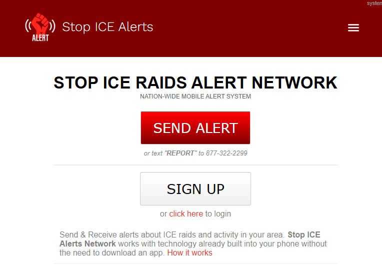 The Stop ICE Raids Alert Network let's you send and receive emergency alerts of nearby ICE raids & activity whenever and wherever it occurs.

ICE raids or activity happening in your neighborhood? Send an alert directly from your phone by text message, or with the tap of a button at StopICE.net.

Adjust your notification settings at any time to receive alerts within a certain mile radius of your neighborhood.

No app required. Stop ICE Raids Alerts work with technology already built into your mobile device.