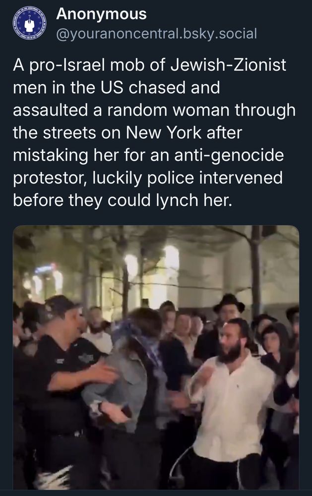 A pro-Israel mob of Jewish-Zionist men in the US chased and
assaulted a random woman through the streets on New York after mistaking her for an anti-genocide protestor, luckily police intervened before they could lynch her.