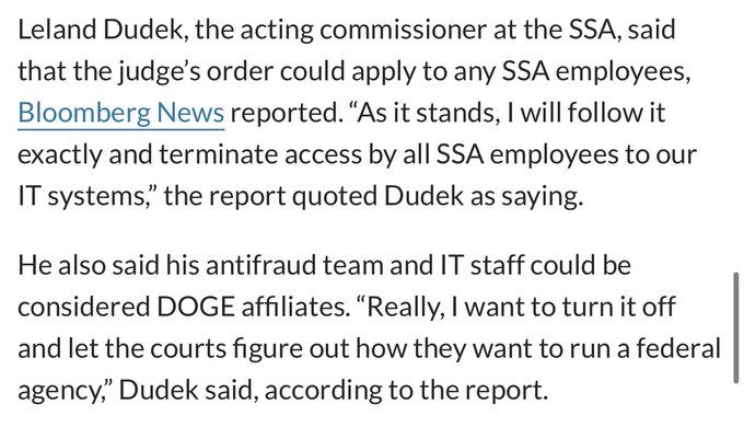 Leland Dudek, the acting commissioner at the SSA, said that the judge's order could apply to any SSA employees, Bloomberg News reported. "As it stands, I will follow it exactly and terminate access by all SSA employees to our IT systems," the report quoted Dudek as saying.
He also said his antifraud team and IT staff could be considered DOGE affiliates. "Really, I want to turn it off and let the courts figure out how they want to run a federal agency," Dudek said, according to the report.
