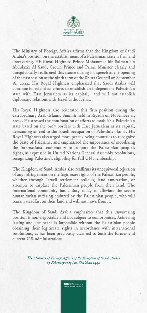 The Ministry of Foreign Affairs affirms that the Kingdom of Saudi Arabia's position on the crablishment of a Paleninian stare is firm and unvortring. His Royal Highness Prince Mohammed bin Salman bin Abdulaziz Al Saud, Crown Prince and Prime Minister clearly and ansquivocally rea reaffirmed this dr wing his speech at the opening of the first session of the ninth surm of the Shura Council on Sepoember 18, 1034. His Royal Highness emphasized that Sandi Arshia will continue les relentless efforts to establish an independens Palestinian state with East Jerusalem as its capital, and will not establish diplomatic relations with Israel without that,
His Royal Highness also reiterated this firm poorion during the extraordinary Arab-Islatsic Summit held in Riyadh on November 11, 2014. He armssed the comination of efforts to establish a Palestinian stars based on the 1969 borders with Fan Jursalem as les capital, demanding an end to the liraeli occupation of Palestinian lands. His Royal Highness also orgel more peace-loving counsties to recognize the State of Palestine, Palestine, and compl and comphasized the i imponance of mobilizing the international community to aspport the Palestinian people's rights, as expressed in United Nations General Assembly resolutions, recognizing Palenine's eligibility for full UN membership
The Kingdom of Saudi Arabia also reaffirms as unequivocal rejection of any infringement on the legitimine rights of the Palestinian people, whether through lirali wttlement policio, land annexation, e attempts to deplace the Palestinian people from their land. The inunational communit munity has a a doty tadas in alleviant the sense humankarian ruffering endured by the Palestinien people, who will remain steadfast on sheir land and will not move from it.
The Kingdom of Saudi Arabia emphasizes that thà anwavering position is non-negotiable and not subject to compromises. Achieving laning and just peace is impossible without the Palestinian people obtaining t…