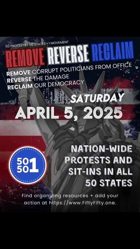 REMOVE REVERSE RECLAIM
REMOVE CORRUPT POLITICIANS FROM OFFICE
REVERSE THE DAMAGE
RECLAIM OUR DEMOCRACY
SATURDAY
APRIL 5, 2025
NATION-WIDE
581
PROTESTS AND SIT-INS IN ALL
50 STATES
Find organizing resources + add your action at https://www.FiftyFifty.one.