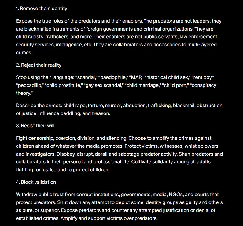 1. Remove their identity Expose the true roles of the predators and their enablers. The predators are not leaders, they are blackmailed instruments of foreign governments and criminal organizations. They are child rapists, traffickers, and more. Their enablers are not public servants, law enforcement, security services, intelligence, etc. They are collaborators and accessories to multi-layered crimes. 2. Reject their reality Stop using their language: “scandal,” “paedophile,” “MAP,” “historical child sex,” “rent boy,” “peccadillo,” “child prostitute,” “gay sex scandal,” “child marriage,” “child porn,” “conspiracy theory.” Describe the crimes: child rape, torture, murder, abduction, trafficking, blackmail, obstruction of justice, influence peddling, and treason. 3. Resist their will Fight censorship, coercion, division, and silencing. Choose to amplify the crimes against children ahead of whatever the media promotes. Protect victims, witnesses, whistleblowers, and investigators. Disobey, disrupt, derail and sabotage predator activity. Shun predators and collaborators in their personal and professional life. Cultivate solidarity among all adults fighting for justice and to protect children. 4. Block validation Withdraw public trust from corrupt institutions, governments, media, NGOs, and courts that protect predators. Shut down any attempt to depict some identity groups as guilty and others as pure, or superior. Expose predators and counter any attempted justification or denial of established crimes. Amplify and support victims over predators.