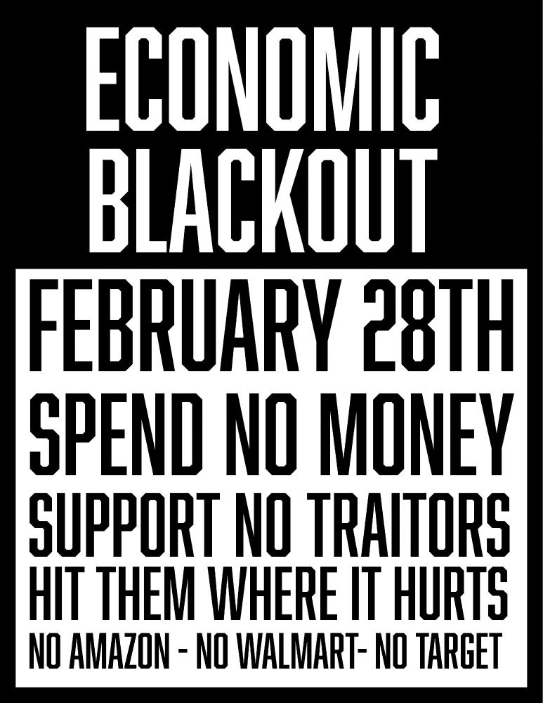 ECONOMIC BLACKOUT
FEBRUARY 28TH
SPEND NO MONEY SUPPORT NO TRAITORS HIT THEM WHERE IT HURTS
NO AMAZON - NO WALMART - NO TARGET