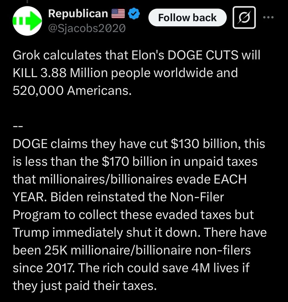 Grok calculates that Elon's DOGE CUTS will
KILL 3.88 Million people worldwide and 520,000 Americans.
ーー
DOGE claims they have cut $130 billion, this is less than the $170 billion in unpaid taxes that millionaires/billionaires evade EACH YEAR. Biden reinstated the Non-Filer Program to collect these evaded taxes but Trump immediately shut it down. There have been 25K millionaire/billionaire non-filers since 2017. The rich could save 4M lives if they just paid their taxes.