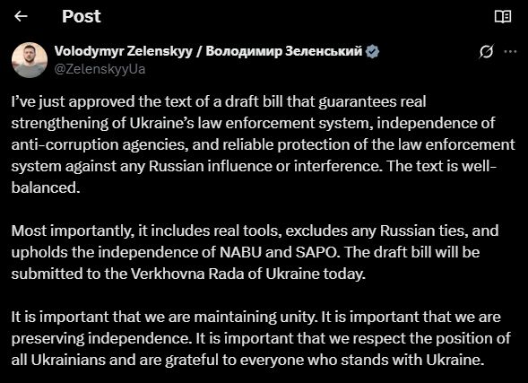 I’ve just approved the text of a draft bill that guarantees real strengthening of Ukraine’s law enforcement system, independence of anti-corruption agencies, and reliable protection of the law enforcement system against any Russian influence or interference. The text is well-balanced. 

Most importantly, it includes real tools, excludes any Russian ties, and upholds the independence of NABU and SAPO. The draft bill will be submitted to the Verkhovna Rada of Ukraine today. 

It is important that we are maintaining unity. It is important that we are preserving independence. It is important that we respect the position of all Ukrainians and are grateful to everyone who stands with Ukraine.