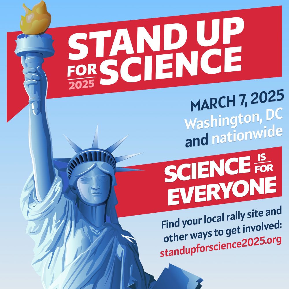 STAND UP FOR SCIENCE
2025
MARCH 7, 2025
Washington, DC and nationwide
SCIENCE FOR EVERYONE
Find your local rally site and other ways to get involved:
standupforscience2025.org