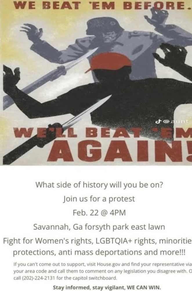 WE BEAT 'EM BEFORE.
WE’ll BEAT THEM
AGAIN
What side of history will you be on?
Join us for a protest
Feb. 22 @ 4PM
Savannah, Ga forsyth park east lawn
Fight for Women's rights, LGBTQIA+ rights, minoritie protections, anti mass deportations and more!!!
If you can't come out to support, visit House.gov and find your representative via your area code and call them to comment on any legislation you disagree with. C call (202)-224-2131 for the capitol switchboard.
Stay informed, stay vigilant, WE CAN WIN.