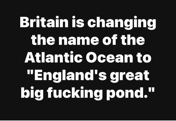England is changing the name of the Atlantic Ocean to “England’s great big fucking pond.”