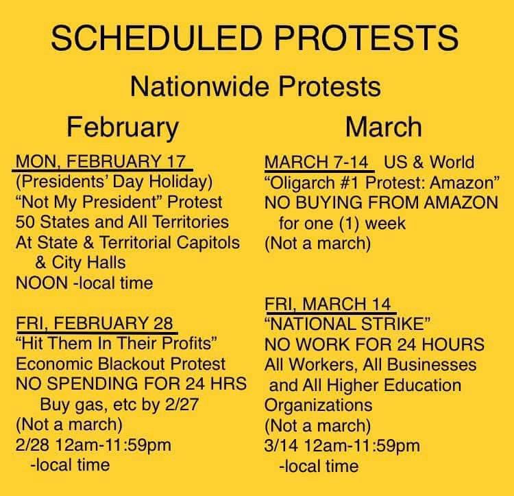 SCHEDULED PROTESTS
Nationwide Protests
February
MON, FEBRUARY 17
(Presidents' Day Holiday)
"Not My President" Protest
50 States and All Territories At State & Territorial Capitols & City Halls
NOON -local time
FRI, FEBRUARY 28
"Hit Them In Their Profits" Economic Blackout Protest
NO SPENDING FOR 24 HRS
Buy gas, etc by 2/27
(Not a march)
2/28 12am-11:59pm
-local time
March
MARCH 7-14 US & World
"Oligarch #1 Protest: Amazon"
NO BUYING FROM AMAZON
for one (1) week (Not a march)
FRI, MARCH 14
"NATIONAL STRIKE"
NO WORK FOR 24 HOURS
All Workers, All Businesses and All Higher Education
Organizations
(Not a march)
3/14 12am-11:59pm
-local time