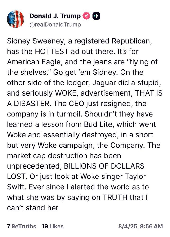 Sidney Sweeney, a registered Republican, has the HOTTEST ad out there. It's for American Eagle, and the jeans are "flying of the shelves." Go get 'em Sidney. On the other side of the ledger, Jaguar did a stupid, and seriously WOKE, advertisement, THAT IS A DISASTER. The CEO just resigned, the company is in turmoil. Shouldn't they have learned a lesson from Bud Lite, which went Woke and essentially destroyed, in a short but very Woke campaign, the Company. The market cap destruction has been unprecedented, BILLIONS OF DOLLARS LOST. Or just look at Woke singer Taylor Swift. Ever since I alerted the world as to what she was by saying on TRUTH that I can't stand her
