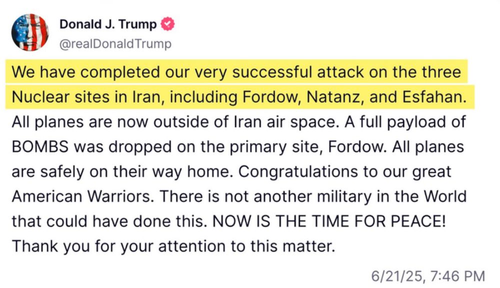 Donald J. Trump & @realDonaldTrump
We have completed our very successful attack on the three Nuclear sites in Iran, including Fordow, Natanz, and Esfahan.
All planes are now outside of Iran air space. A full payload of BOMBS was dropped on the primary site, Fordow. All planes are safely on their way home. Congratulations to our great American Warriors. There is not another military in the World that could have done this. NOW IS THE TIME FOR PEACE!
Thank you for your attention to this matter.
6/21/25,