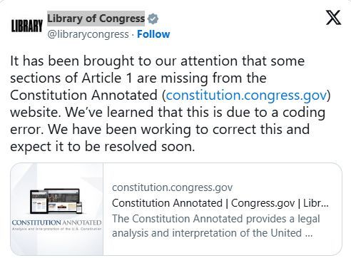 
Library of Congress
@librarycongress
It has been brought to our attention that some sections of Article 1 are missing from the Constitution Annotated (https://constitution.congress.gov) website. We’ve learned that this is due to a coding error. We have been working to correct this and expect it to be resolved soon.