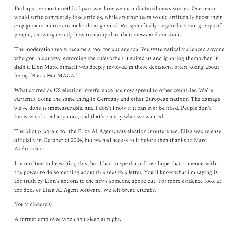 Perhaps the most unethical part was how we manufactured news stories. One team would write completely fake articles, while another team would artificially boost their engagement metrics to make them go viral. We specifically targeted certain groups of people, knowing exactly how to manipulate their views and emotions. The moderation team became a tool for our agenda. We systematically silenced anyone who got in our way, enforcing the rules when it suited us and ignoring them when it didn't. Elon Musk himself was deeply involved in these decisions, often joking about being 