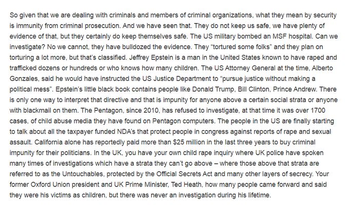 So given that we are dealing with criminals and members of criminal organizations, what they mean by security is immunity from criminal prosecution. And we have seen that. They do not keep us safe, we have plenty of evidence of that, but they certainly do keep themselves safe. The US military bombed an MSF hospital. Can we investigate? No we cannot, they have bulldozed the evidence. They "tortured some folks" and they plan on torturing a lot more, but that's classified. Jeffrey Epstein is a man in the United States known to have raped and trafficked dozens or hundreds or who knows how many children. The US Attorney General at the time, Alberto Gonzales, said he would have instructed the US Justice Department to "pursue justice without making a political mess". Epstein's little black book contains people like Donald Trump, Bill Clinton, Prince Andrew. There is only one way to interpret that directive and that is impunity for anyone above a certain social strata or anyone with blackmail on them. The Pentagon, since 2010, has refused to investigate, at that time it was over 1700 cases, of child abuse media they have found on Pentagon computers. The people in the US are finally starting to talk about all the taxpayer funded NDA's that protect people in congress against reports of rape and sexual assault. California alone has reportedly paid more than $25 million in the last three years to buy criminal impunity for their politicians. In the UK, you have your own child rape inquiry where UK police have spoken many times of investigations which have a strata they can't go above where those above that strata are referred to as the Untouchables, protected by the Official Secrets Act and many other layers of secrecy. Your former Oxford Union president and UK Prime Minister, Ted Heath, how many people came forward and said they were his victims as children, but there was never an investigation during his lifetime.