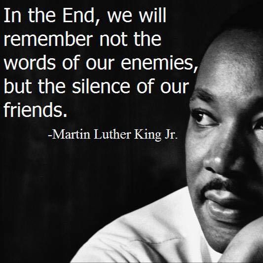 “In the end, we will remember not the words of our enemies, but the silence of our friends.” - Martin Luther King Jr.