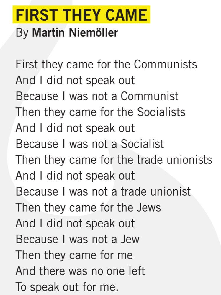 FIRST THEY CAME
By Martin Niemöller
First they came for the Communists
And I did not speak out
Because I was not a Communist
Then they came for the Socialists
And I did not speak out
Because I was not a Socialist
Then they came for the trade unionists
And I did not speak out
Because I was not a trade unionist
Then they came for the Jews
And I did not speak out
Because I was not a Jew
Then they came for me
And there was no one left
To speak out for me.