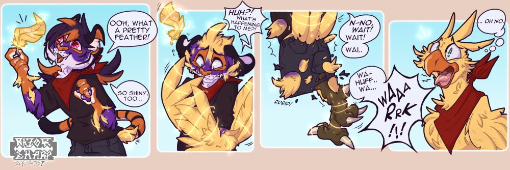 the first four panels of an anthropomorphic tiger turning into a chocobo from the final fantasy series.

panel 1: they're holding up a shining, golden feather, while similar feathers start sprouting on their body, but they character doesn't seem to notice it. two speech bubbles read: "ooh, what a pretty feather!" and "so shiny, too..."

panel 2: the golden glow spreads onto the character's arms, now transformed into wings. the top of their head and their cheeks turn into yellow feathers as well, and the character is looking down at their new wings with a shocked expression. three long tail feathers are coming out of their jeans, too. a speech bubble reads: "huh?! what's happening to me?!"
panel 3: a waist-down view of their new chocobo legs growing and ripping through their jeans, while the remaining two tail feathers burst through the fabric. a speech bubble reads "n-no, wait! wait! wai...", while a second speech bubble that connects the third panel with the fourth reads "wa- huff... wa... waaarrk!!!"

panel 4: the character is now fully transformed into a chocobo, the only remnant of their clothes being the red bandana they wore around their neck, now adjusted in size to still properly fit their larger body. a thought bubble reads "... oh no."