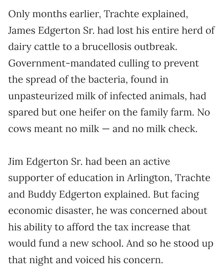 Only months earlier, Trachte explained, James Edgerton Sr. had lost his entire herd of dairy cattle to a brucellosis outbreak. Government-mandated culling to prevent the spread of the bacteria, found in unpasteurized milk of infected animals, had spared but one heifer on the family farm. No cows meant no milk — and no milk check.

Jim Edgerton Sr. had been an active supporter of education in Arlington, Trachte and Buddy Edgerton explained. But facing economic disaster, he was concerned about his ability to afford the tax increase that would fund a new school. And so he stood up that night and voiced his concern.