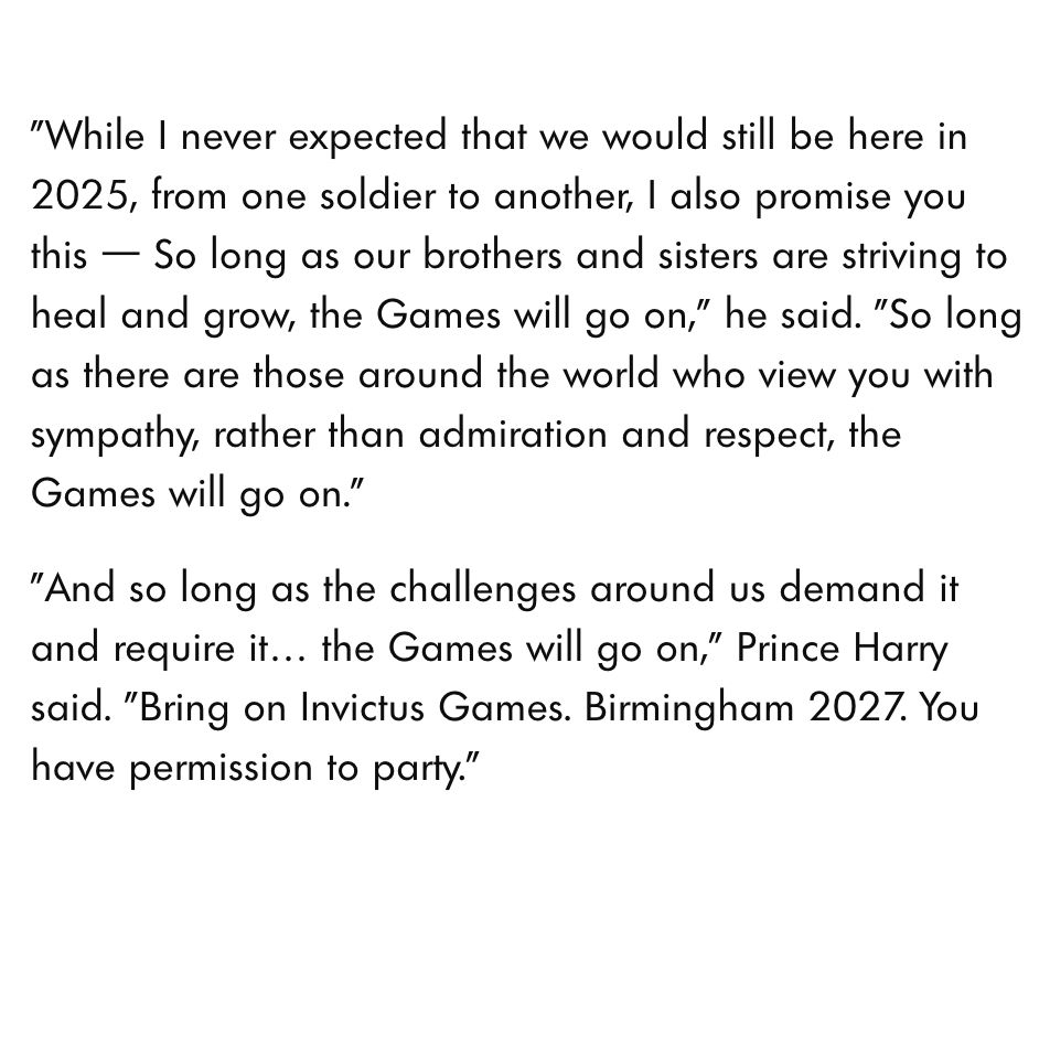 Excerpt / final words from Prince Harry's closing speech: 
"While I never expected that we would still be here in 2025, from one soldier to another, I also promise you this — So long as our brothers and sisters are striving to heal and grow, the Games will go on," he said. "So long as there are those around the world who view you with sympathy, rather than admiration and respect, the Games will go on."

"And so long as the challenges around us demand it and require it… the Games will go on," Prince Harry said. "Bring on Invictus Games. Birmingham 2027. You have permission to party."