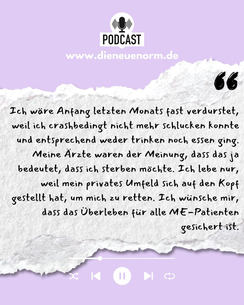 Ich wäre Anfang letzten Monats fast verdurstet, weil ich crashbedingt nicht mehr schlucken konnte und entsprechend weder trinken noch essen ging.
Meine Ärzte waren der Meinung, dass das ja bedeutet, dass ich sterben möchte. Ich lebe nur, weil mein privates Umfeld sich auf den Kopf gestellt hat, um mich zu retten. Ich wünsche mir, dass das Überleben für alle ME-Patienten gesichert ist.
