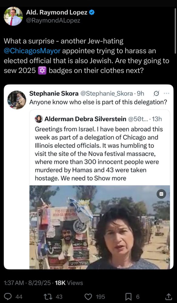 Chicago Alderman and Democrat Raymond Lopez tweets: “What a surprise - another Jew-hating @ChicagosMayor appointee trying to harass an elected official that is also Jewish. Are they going to sew 2025 badges on their clothes next?” He’s attached an image of a tweet from Stephanie Skora that reads: “Anyone know who else is part of this delegation?” Her tweet is quoting another from Chicago Alderman Debra Silverstein that reads: “Greetings from Israel. I have been abroad this week as part of a delegation of Chicago and Illinois elected officials. It was humbling to visit the site of the Nova festival massacre, where more than 300 innocent people were murdered by Hamas and 43 were taken hostage. We need to…” the rest of the message is cut off in the image.