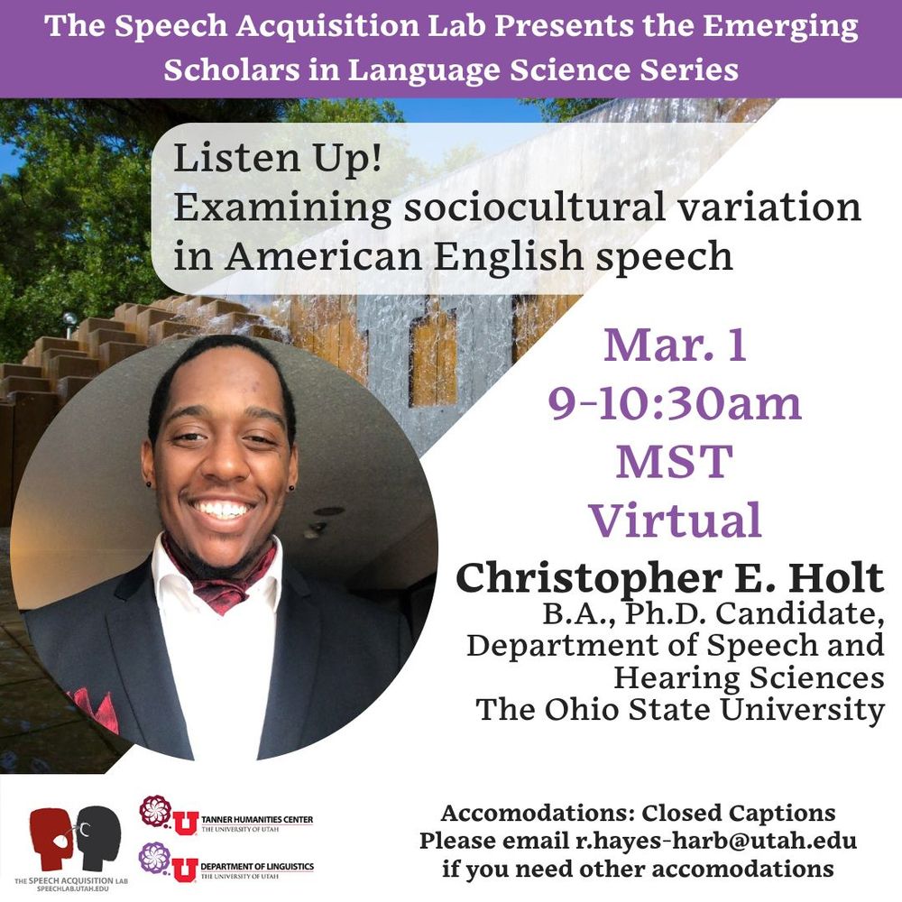 The Speech Acquisition Lab Presents the Emerging Scholars in Language Science Series

Listen up! Examining sociocultural variation in American English speech
March 1, 9-10:30am MST Virtual

Christopher E Holt
BA, PhD Candidate
Department of Speech and Hearing Sciences
The Ohio State University

Accommodations: Closed captions. Please email r.hayes-harb@utah.edu if you need additional accommodations