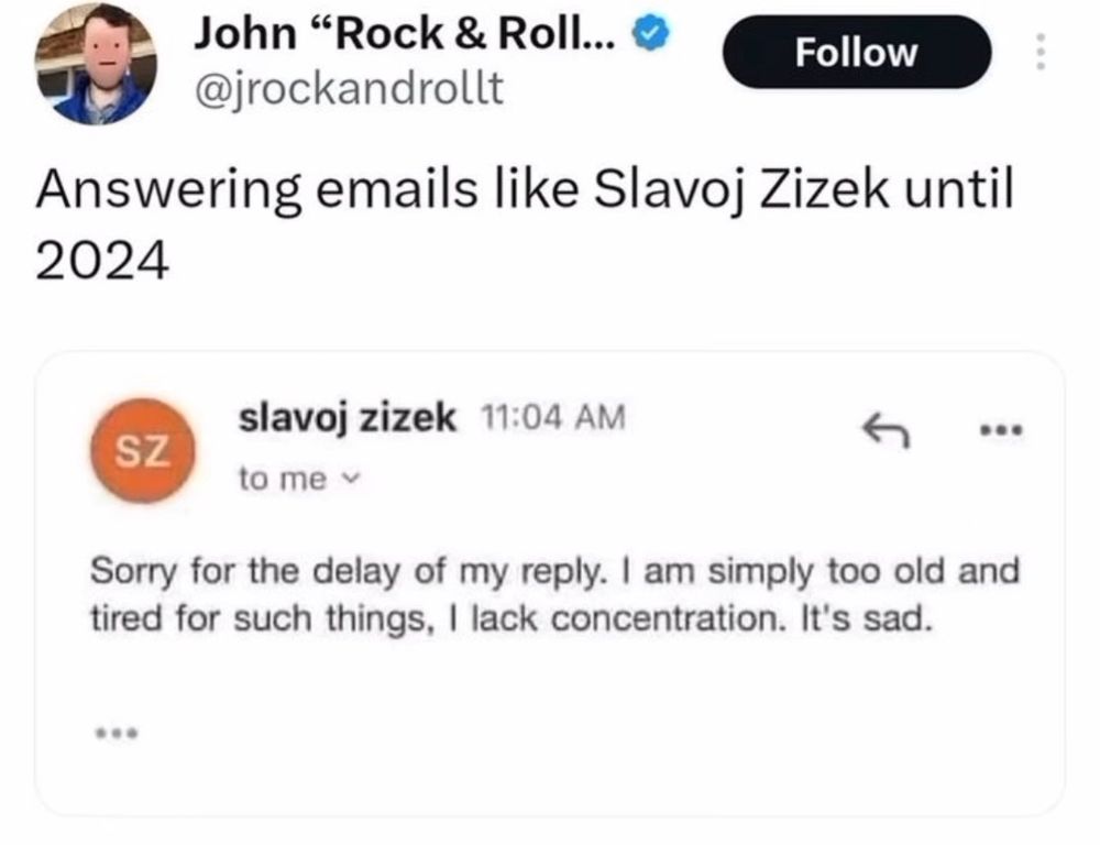 Uma pessoa diz que vai passar a responder emails como o Zizek e a imagem anexada em seu post é um print de uma resposta que o filósofo esloveno deu em um email. Na resposta de Zizek ele diz: "Me desculpe pela demora em minha resposta. Eu estou muito velho e cansado para esse tipo de coisa. Me falta concentração. É Triste.".