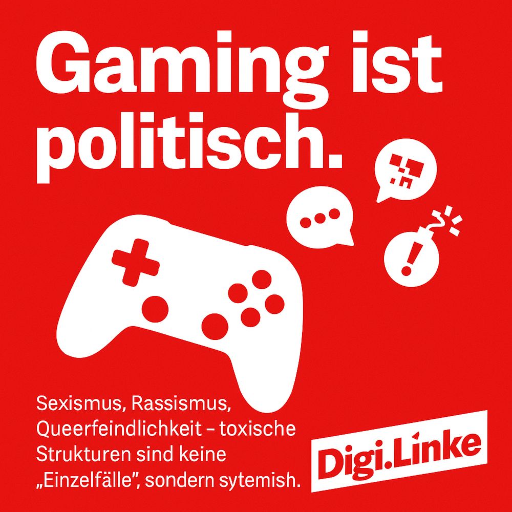 Sharepic "Gaming ist Politisch"
Sexismus, Rassismus, Queerfeindlichkeit - Toxische Strukturen sind keine Einzelfälle sondern sýstemisch. 
Sharepic in LINKEN Rot gehalten, rechts unten das Logo "Digi-Linke". Mittig einController in Weiß zu sehen.