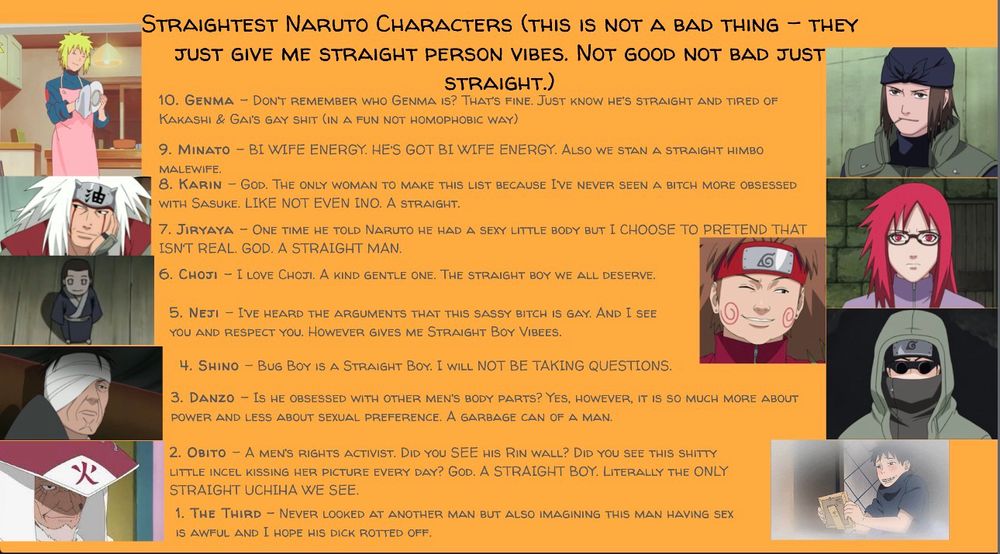 油
火
STRAIGHTEST NARUTO CHARACTERS (THIS IS NOT A BAD THING - THEY JUST GIVE ME STRAIGHT PERSON VIBES. NOT GOOD NOT BAD JUST STRAIGHT.)
10. GENMA - DONT REMEMBER WHO GENMA IS? THAT'S FINE. JUST KNOW HE'S STRAIGHT AND TIRED OF KakasHI & Gal's gay SHIT (IN A FUN NOT HOMoPHOBIC WAY)
9. MINATO - BI WIFE ENERGY. HE'S GOT BI WIFE ENERGY. ALSO WE STAN A STRAIGHT HIMBO MALEWIFE.
8. KARIN - GOD. THE ONLY WOMAN TO MAKE THIS LIST BECAUSE I'VE NEVER SEEN A BITCH MORE OBSESSED WITH SASUKE. LIKE NOT EVEN INO. A STRAIGHT.
7. JIRYAYA - ONE TIME HE TOLD NARUTO HE HAD A SEXY LITTLE BODY BUT I CHOOSE TO PRETEND THAT ISNT REAL. GOD. A STRAIGHT MAN.
6. CHOJI - I LOVE CHOJI. A KIND GENTLE ONE. THE STRAIGHT BOY WE ALL DESERVE.
5. NETI - IVE HEARD THE ARGUMENTS THAT THIS SASSY BITCH IS GAY. AND I SEE YOU AND RESPECT YOU. HOWEVER GIVES ME STRAIGHT BOY VIBEES.
4. SHINO - BUG BOY IS A STRAIGHT BOY. I WILL NOT BE TAKING QUESTIONS.
3. DANZO - Is HE OBSESSED WITH OTHER MEN'S BODY PARTS? YES, HOWEVER, IT IS SO MUCH MORE ABOUT POWER AND LESS ABOUT SEXUAL PREFERENCE. A GARBAGE CAN OF A MAN.
2. OBITO - A MEN'S RIGHTS ACTIVIST. DID YOU SEE HIS RIN WALL? DID YOU SEE THIS SHITTY LITTLE INCEL KISSING HER PICTURE EVERY DAY? GOD. A STRAIGHT BOY. LITERALLY THE ONLY STRAIGHT UCHIHA WE SEE.
1. THE THIRD NEVER LOOKED AT ANOTHER MAN BUT ALSO IMAGINING THIS MAN HAVING SEX IS AWFUL AND I HOPE HIS DICK ROTTED OFF.