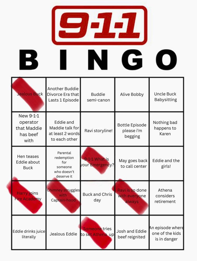 911


BINGO


Jealous Buck
Another Buddie
Divorce Era that Lasts 1 Episode
Buddie semi-canon
Alive Bobby
Uncle Buck Babysitting
New 9-1-1 operator that Maddie has beef with
Eddie and
Maddie talk for at least 2 words to each other
Ravi storyline!
Bottle Episode please i'm begging
Nothing bad happens to
Karen
Hen teases
Eddie about
Buck
Parental redemption for someone who doesn't deserve it
9-1-1 What is
your Emergency?
to call center
May goes back Eddie and the
girls!
Harry joins
Fire Academy
Chimney struggles with
Captain-hood
Buck and Chris day
Ravi is so done with everyone always
Athena considers retirement
Eddie drinks juice literally
Jealous Eddie
Someone tries to set Athena up
Josh and Eddie beef reignited
An episode where one of the kids is in danger